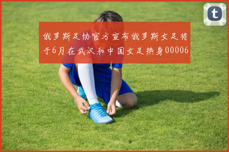 俄罗斯足协官方宣布俄罗斯女足将于6月在武汉和中国女足热身0000644
