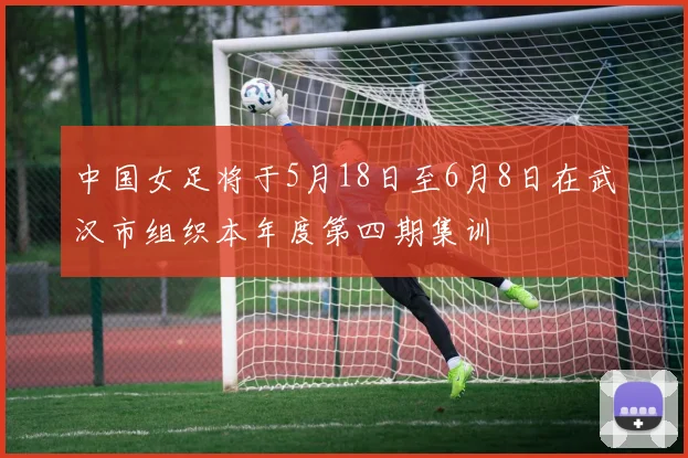中国女足将于5月18日至6月8日在武汉市组织本年度第四期集训